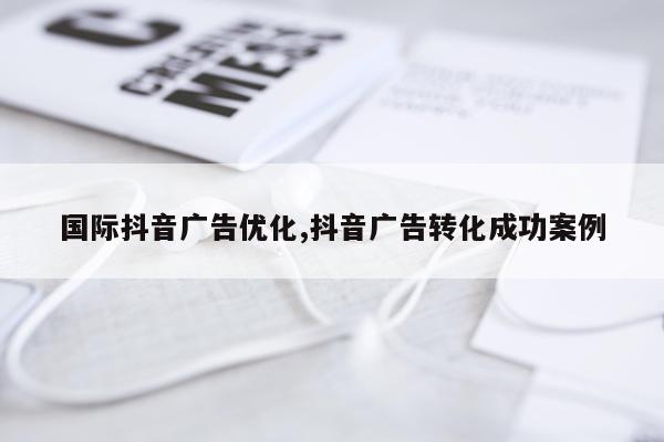 国际抖音广告优化,抖音广告转化成功案例