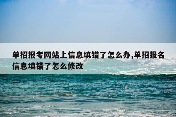 单招报考网站上信息填错了怎么办,单招报名信息填错了怎么修改