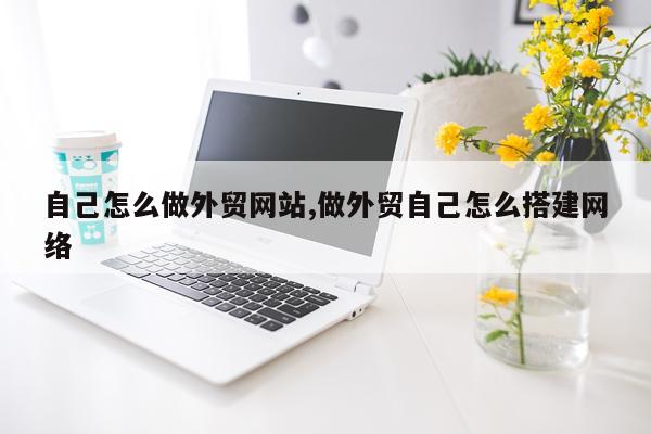 自己怎么做外贸网站,做外贸自己怎么搭建网络
