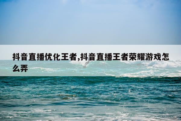 抖音直播优化王者,抖音直播王者荣耀游戏怎么弄