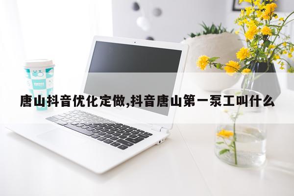 唐山抖音优化定做,抖音唐山第一泵工叫什么