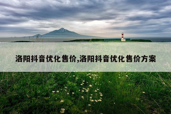 洛阳抖音优化售价,洛阳抖音优化售价方案