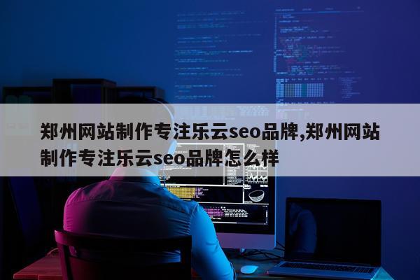 郑州网站制作专注乐云seo品牌,郑州网站制作专注乐云seo品牌怎么样
