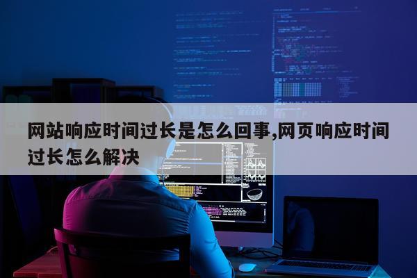 网站响应时间过长是怎么回事,网页响应时间过长怎么解决