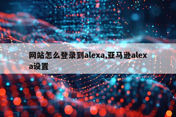 网站怎么登录到alexa,亚马逊alexa设置