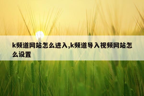 k频道网站怎么进入,k频道导入视频网站怎么设置