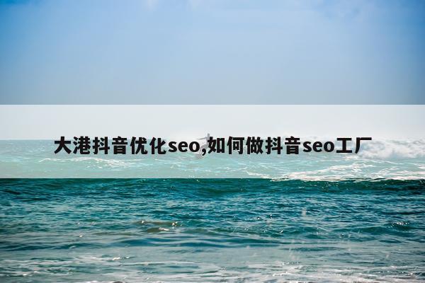 大港抖音优化seo,如何做抖音seo工厂