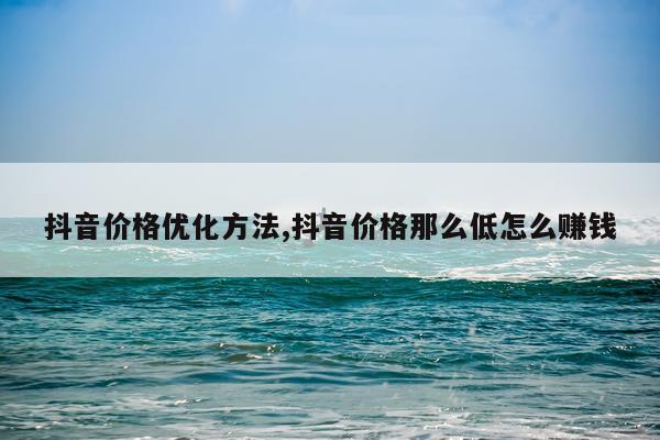 抖音价格优化方法,抖音价格那么低怎么赚钱