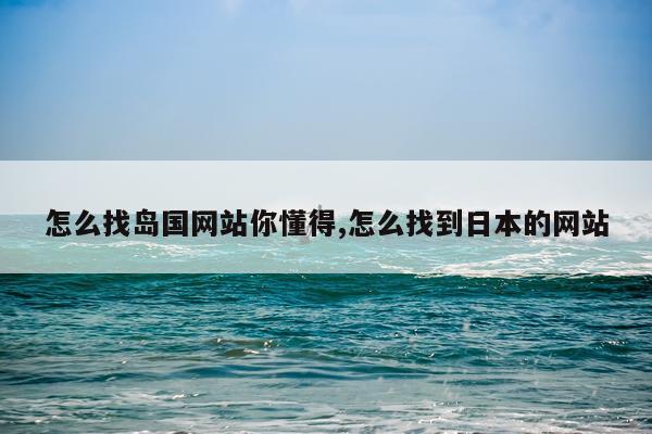怎么找岛国网站你懂得,怎么找到日本的网站