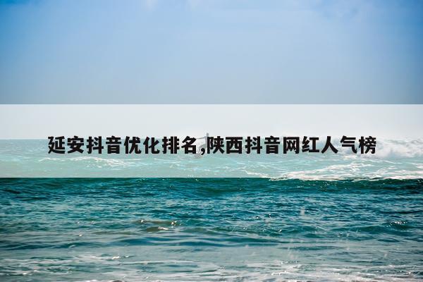 延安抖音优化排名,陕西抖音网红人气榜