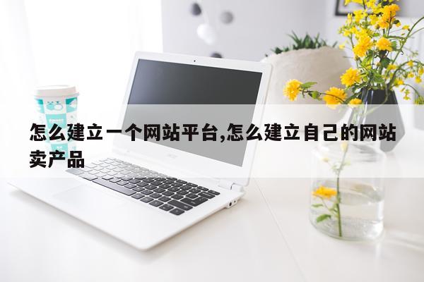 怎么建立一个网站平台,怎么建立自己的网站卖产品