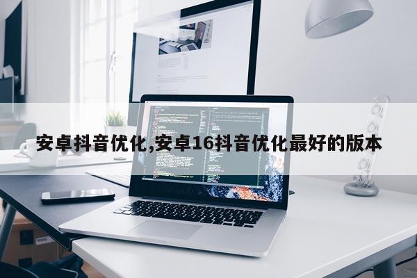 安卓抖音优化,安卓16抖音优化最好的版本