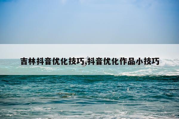 吉林抖音优化技巧,抖音优化作品小技巧
