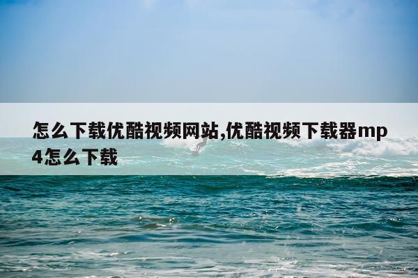 怎么下载优酷视频网站,优酷视频下载器mp4怎么下载