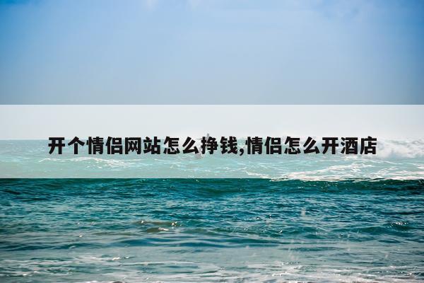 开个情侣网站怎么挣钱,情侣怎么开酒店