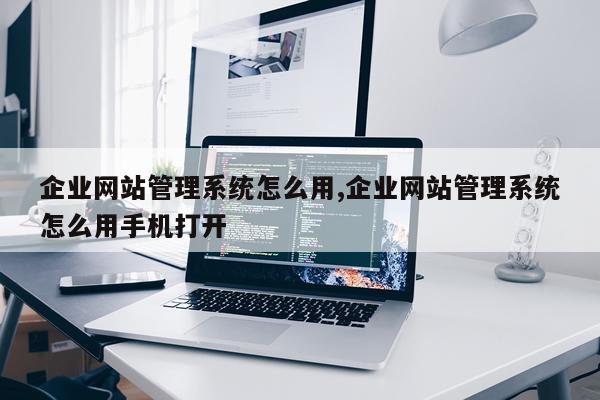 企业网站管理系统怎么用,企业网站管理系统怎么用手机打开