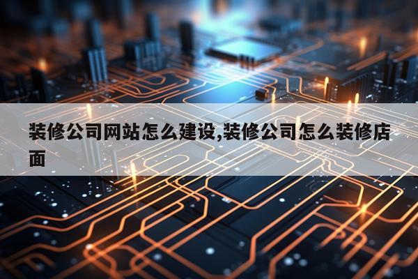 装修公司网站怎么建设,装修公司怎么装修店面