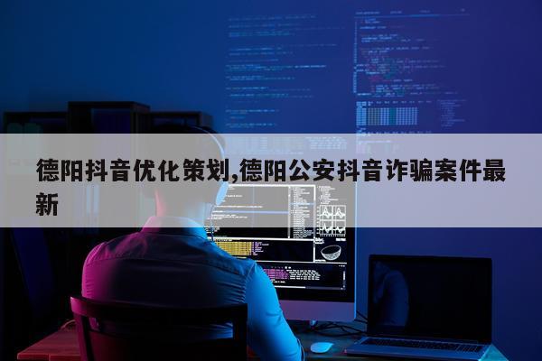 德阳抖音优化策划,德阳公安抖音诈骗案件最新
