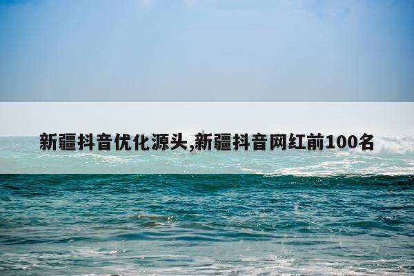 新疆抖音优化源头,新疆抖音网红前100名