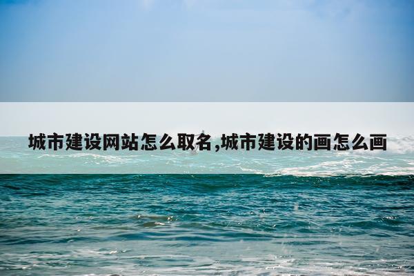 城市建设网站怎么取名,城市建设的画怎么画