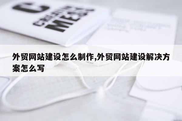 外贸网站建设怎么制作,外贸网站建设解决方案怎么写