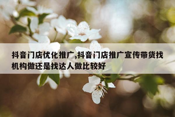 抖音门店优化推广,抖音门店推广宣传带货找机构做还是找达人做比较好