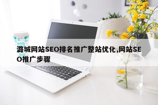 潞城网站SEO排名推广整站优化,网站SEO推广步骤