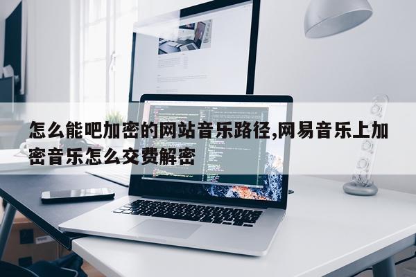 怎么能吧加密的网站音乐路径,网易音乐上加密音乐怎么交费解密