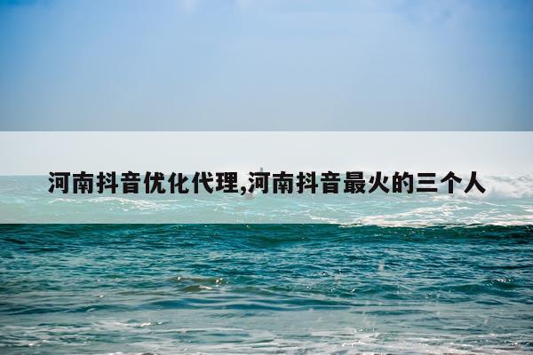 河南抖音优化代理,河南抖音最火的三个人