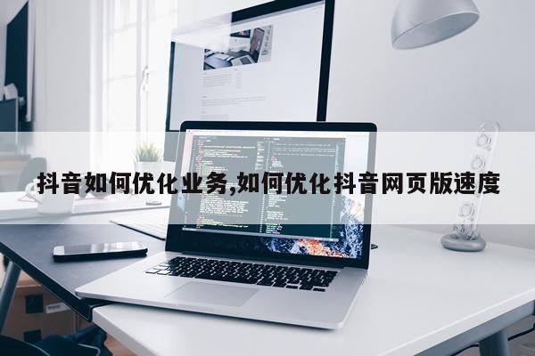 抖音如何优化业务,如何优化抖音网页版速度