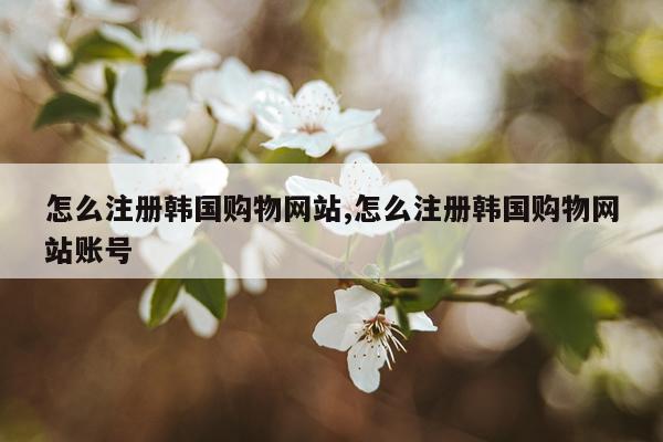 怎么注册韩国购物网站,怎么注册韩国购物网站账号