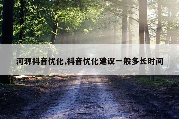 河源抖音优化,抖音优化建议一般多长时间