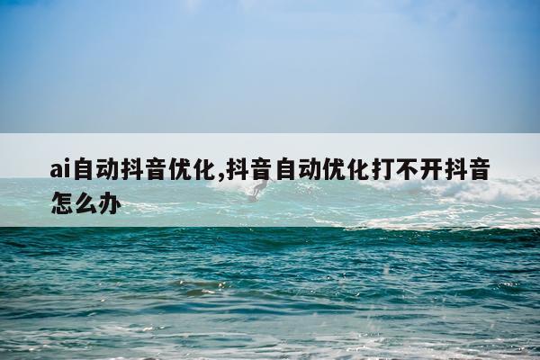 ai自动抖音优化,抖音自动优化打不开抖音怎么办