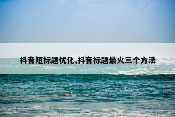 抖音短标题优化,抖音标题最火三个方法