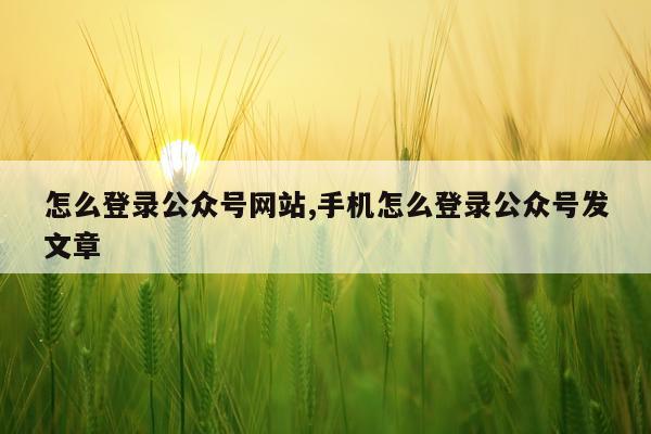 怎么登录公众号网站,手机怎么登录公众号发文章