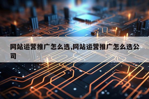 网站运营推广怎么选,网站运营推广怎么选公司