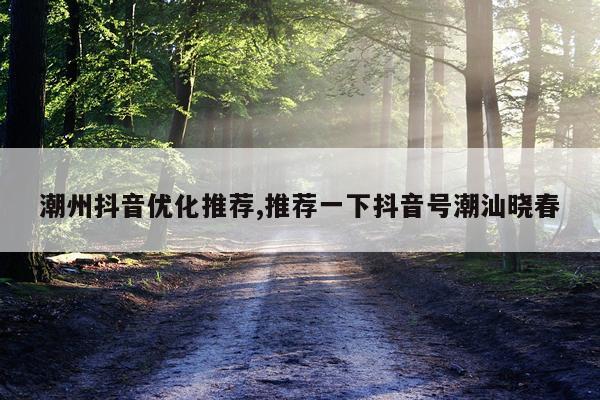 潮州抖音优化推荐,推荐一下抖音号潮汕晓春