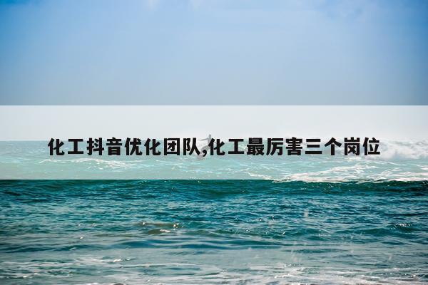 化工抖音优化团队,化工最厉害三个岗位