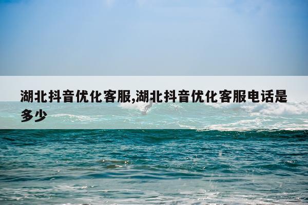 湖北抖音优化客服,湖北抖音优化客服电话是多少