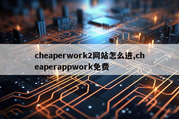cheaperwork2网站怎么进,cheaperappwork免费