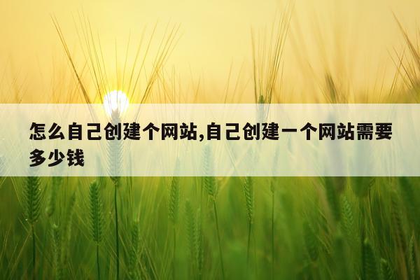 怎么自己创建个网站,自己创建一个网站需要多少钱