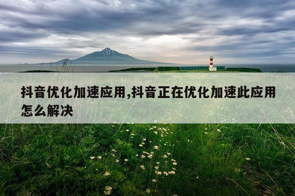 抖音优化加速应用,抖音正在优化加速此应用怎么解决