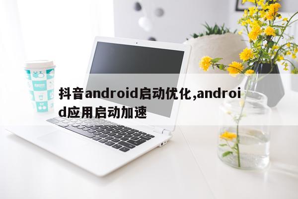 抖音android启动优化,android应用启动加速