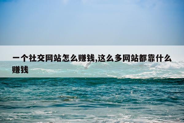 一个社交网站怎么赚钱,这么多网站都靠什么赚钱