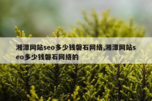 湘潭网站seo多少钱磐石网络,湘潭网站seo多少钱磐石网络的