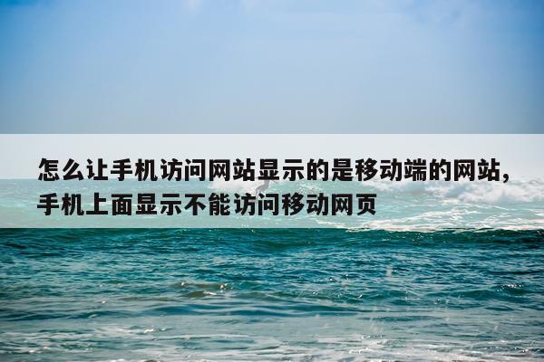 怎么让手机访问网站显示的是移动端的网站,手机上面显示不能访问移动网页