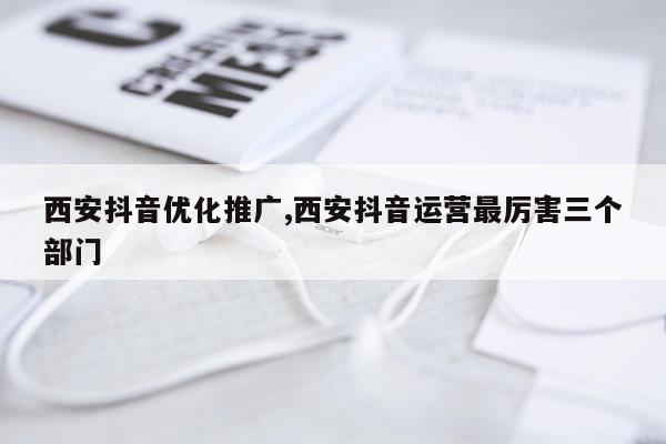 西安抖音优化推广,西安抖音运营最厉害三个部门
