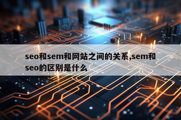 seo和sem和网站之间的关系,sem和seo的区别是什么
