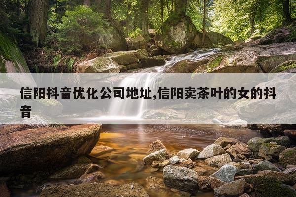 信阳抖音优化公司地址,信阳卖茶叶的女的抖音