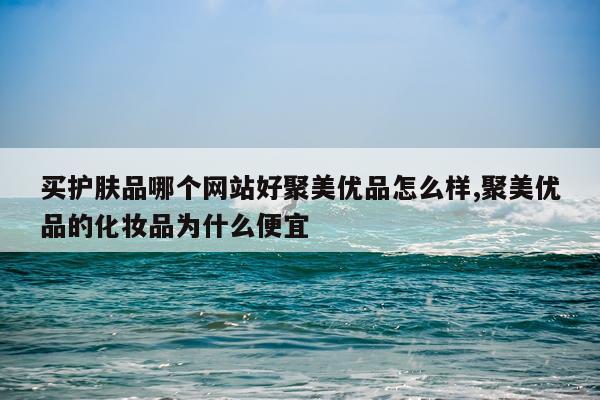买护肤品哪个网站好聚美优品怎么样,聚美优品的化妆品为什么便宜